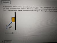 DETAILS
A sanding block is being pushed up a vertical wall by a force F that is being applied at an angle
the wall at a constant speed. The mass of the block is 0.523 kg and the coefficient of kinetic fr
force F. To receive full marks, you must include a diagram showing the physical situat
F
ENewtons
9.
DETAILS
