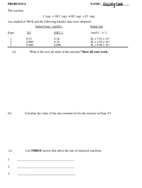 Cassidy Tnai
PROBLEM 4
NAME:
The reaction
I (аq) + ОCI (аq) —> 10 (аq) + Cl (aq)
was studied at 300 K and the following kinetics data were obtained:
Initial Conc.: (mol/L)
Initial rate
Expt.
[I]
[OCI -1
(mol L -'s-')
0.12
0.060
0.060
0.18
0.18
0.090
R = 7.91 x 10-2
R2= 3.95 x 10-2
R3 = 9.88 x 10-3
1
(a)
What is the over all order of the reaction? Show all your work.
(b)
Calculate the value of the rate constant (k) for the reaction in Expt. #3.
(c)
List THREE factors that affect the rate of chemical reactions.
1.
2.
3.
