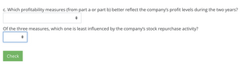 c. Which profitability measures (from part a or part b) better reflect the company's profit levels during the two years?
Of the three measures, which one is least influenced by the company's stock repurchase activity?
→
Check