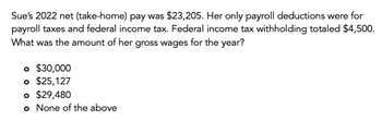 Sue's 2022 net (take-home) pay was $23,205. Her only payroll deductions were for
payroll taxes and federal income tax. Federal income tax withholding totaled $4,500.
What was the amount of her gross wages for the year?
。 $30,000
o $25,127
o $29,480
o None of the above