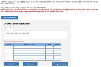 Hoffman Corporation issued $70 million of 5%, 15-year bonds at 102. Each of the 70,000 bonds was convertible into one share of $1
par common stock.
Prepare the journal entry to record the issuance of the bonds.
Note: Enter your answers in millions rounded to 1 decimal place (i.e., 5,500,000 should be entered as 5.5). If no entry is required
for a transaction/event, select "No journal entry required" in the first account field.
View transaction list
Journal entry worksheet
< 1
Record the issuance of the bonds.
Note: Enter debits before credits.
Event
1
Record entry
General Journal
Clear entry
Debit
Credit
View general journal