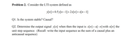 ### Problem 2: Understanding an LTI System

Consider the Linear Time-Invariant (LTI) system defined by the equation:

\[ y[n] = 0.5y[n-1] + 2x[n] + x[n-1] \]

#### Q1. Is the System Stable? Causal?

- **Stability:** A system is stable if, for any bounded input, the output is also bounded. To determine this, check the system's impulse response or the bound on the coefficients.

- **Causality:** A system is causal if the output at any time depends only on past and present inputs and not on future inputs. This means \( y[n] \) should only depend on \( x[n], x[n-1], \dots \) and not on \( x[n+k] \) for \( k > 0 \).

#### Q2. Determine the Output Signal \( y[n] \)

Given the input \( x[n] = u[-n] \) where \( u[n] \) is the unit step sequence. The unit step sequence \( u[n] \) is defined as:

\[ u[n] = \begin{cases} 
1 & \text{if } n \geq 0 \\
0 & \text{if } n < 0 
\end{cases} \]

To find \( y[n] \), recall that the input sequence can be written as the sum of a causal sequence and an anticausal sequence. You will need to:

1. Establish the expression for \( x[n] \).
2. Derive the output \( y[n] \) using the given system equation.

### Detailed Explanation for Q2:

1. **Write the Input Sequence:**
   \[ x[n] = u[-n] = \begin{cases} 
   1 & \text{if } n \leq 0 \\
   0 & \text{if } n > 0 
   \end{cases} \]

2. **Determine the Output Sequence:** Using the recursion formula given by the system,
   \[ y[n] = 0.5y[n-1] + 2x[n] + x[n-1] \]
   substitute \( x[n] \) and solve iteratively for \( y[n] \).

#### Notes:

- Calculations or further steps to derive \( y[n] \) will