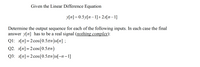 Given the Linear Difference Equation
y[n] =0.5y[n–1]+2x[n–1]
Determine the output sequence for each of the following inputs. In each case the final
answer y[n] has to be a real signal (nothing complex):
Q1: x[n]=2cos(0.5zn)u[n] ;
Q2. x[n]=2 cos (0.5an)
Q3: хп] -2 сos (0.5лп)u-п -1]
