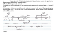 2.
You are given the FT X(f) of the signal x(t) in Figure 1 below. Assume the signal x(t) is
passed through the system S1 shown in Figure 1.
a) Plot the FT of signals z1(t), and z2(t).
b) Assume you receive the signal z2(t) and pass it through the system S2 shown in Figure 1. Plot the FT
of z3(t).
c) Assume you wish to recover x(t) from z3(t). Add what is needed to the system S2 so that x(t) can be
recovered from z3(t). If you use any filter in your implementation, specify the type, values for the gain
and cutoff frequencies.
10
to
-20
20
System Si
systinS2
Figure 1
