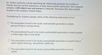 Dr. Guidry conducts a study examining the relationship between the number of
friends one has and the experience of daily stress and life satisfaction. She randomly
samples 1,500 elderly men and women in Nashville, Tennessee (the state capital),
located in the southern United States.
Considering Dr. Guidry's sample, which of the following statements is true?
The association found in her study could probably generalize to elderly
persons living in nursing homes.
The association(s) found in her study could probably generalize to elderly people
in other large cities in the South.
The association found in her study could probably generalize to people living in
other capital cities (e.g., Sacramento, California).
The association found in her study could probably generalize to young
adults.
