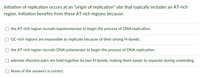 **Initiation of replication occurs at an “origin of replication” site that typically includes an AT-rich region. Initiation benefits from these AT-rich regions because:**

- ☐ the AT-rich region recruits topoisomerase to begin the process of DNA replication.

- ☐ GC-rich regions are impossible to replicate because of their strong H-bonds.

- ☐ the AT-rich region recruits DNA polymerase to begin the process of DNA replication.

- ☐ adenine-thymine pairs are held together by two H-bonds, making them easier to separate during unwinding.

- ☐ None of the answers is correct.