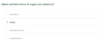 Title: Understanding the Relationship Between Alpha and Beta Forms of Sugars

Question: Alpha and beta forms of sugars are related as?

Options:
- identical
- meso (selected)
- diastereomers
- enantiomers

Explanation: In carbohydrate chemistry, the alpha and beta forms of sugars refer to different anomeric configurations that are based on the orientation of the hydroxyl group at the anomeric carbon. These forms are typically classified as diastereomers, which are stereoisomers that are not mirror images of each other. The selected option, "meso," is incorrect, as meso compounds have internal planes of symmetry and do not apply to the alpha and beta configurations of sugars.