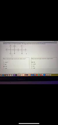 stion 12 of 33
O Attempt 1
Isoflurane is used as an inhaled anesthetic. The image shows the Lewis dot structure of isoflurane.
:F: :CI:
..
:F:
What is the bond angle around each carbon center?
What is the bond angle around the oxygen center?
O 109.5°
O 120°
90°
O 109.5°
120°
O 90°
O 180°
O 180°
about us careers privacy policy terms of use contact us help
MacBook Air
