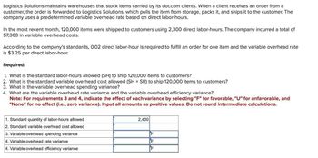 Logistics Solutions maintains warehouses that stock items carried by its dot.com clients. When a client receives an order from a
customer, the order is forwarded to Logistics Solutions, which pulls the item from storage, packs it, and ships it to the customer. The
company uses a predetermined variable overhead rate based on direct labor-hours.
In the most recent month, 120,000 items were shipped to customers using 2,300 direct labor-hours. The company incurred a total of
$7,360 in variable overhead costs.
According to the company's standards, 0.02 direct labor-hour is required to fulfill an order for one item and the variable overhead rate
is $3.25 per direct labor-hour.
Required:
1. What is the standard labor-hours allowed (SH) to ship 120,000 items to customers?
2. What is the standard variable overhead cost allowed (SH × SR) to ship 120,000 items to customers?
3. What is the variable overhead spending variance?
4. What are the variable overhead rate variance and the variable overhead efficiency variance?
Note: For requirements 3 and 4, indicate the effect of each variance by selecting "F" for favorable, "U" for unfavorable, and
"None" for no effect (i.e., zero variance). Input all amounts as positive values. Do not round intermediate calculations.
1. Standard quantity of labor-hours allowed
2. Standard variable overhead cost allowed
3. Variable overhead spending variance
4. Variable overhead rate variance
4. Variable overhead efficiency variance
2,400
F
F
F