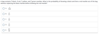 A bag contains 3 black, 4 red, 3 yellow, and 2 green marbles. What is the probability of drawing a black and then a red marble out of the bag
without replacing the black marble before drawing the red marble?
A.
144
O B. 1
c.
D.
