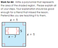 Work for #4: Write a polynomial that represents
the area of the shaded region. Please explain all
of your steps. Your explanation should be good
enough for a friend that missed the lesson.
Pretend like you are teaching it to them.
x + 1
x + 1
x – 7
