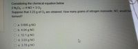 Considering the chemical equation below
2 N2O5 4 NO+3 02
Suppose that 3.23 g of O2 are obtained. How many grams of nitrogen monoxide, NO, would have
formed?
a. 0.605 g NO
O b. 4.04 g NO
O c. 12.1 g NO
O d. 3.03 g NO
O e. 3.78 g NO
