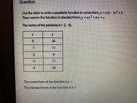 Question
Use the table to enter a quadratic function in vertex form, y=a(x-h)+k.
Then reenter the function in standard form, y = ax2+bx +c.
The vertex of the parabola is (-2,-6).
-26
-1
-11
-2
-3
-11
-4
-26
The vertex form of the function is y =
The standard form of the function is y =
