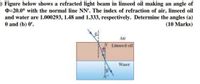 ) Figure below shows a refracted light beam in linseed oil making an angle of
0=20.0° with the normal line NN'. The index of refraction of air, linseed oil
and water are 1.000293, 1.48 and 1.333, respectively. Determine the angles (a)
0 and (b) 0'.
(10 Marks)
Air
Linseed oil
Water
