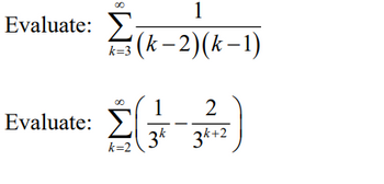 **Transcription for Educational Website:**

---

**Evaluate:**

\[
\sum_{k=3}^{\infty} \frac{1}{(k-2)(k-1)}
\]

---

**Evaluate:**

\[
\sum_{k=2}^{\infty} \left( \frac{1}{3^k} - \frac{2}{3^{k+2}} \right)
\]

---

**Explanation:**

1. **First Expression:** The first expression is an infinite series starting from \( k=3 \) to infinity. The general term of the series is given by the fraction whose numerator is 1, and the denominator is the product of two linear terms \((k-2)\) and \((k-1)\).

2. **Second Expression:** Similarly, the second expression is an infinite series starting from \( k=2 \) to infinity. The general term here is composed of two parts: \( \frac{1}{3^k} \) and \( \frac{2}{3^{k+2}} \). Note that the powers of 3 decrease in the second term relative to those in the first term, impacting the series' convergence. 

These expressions can involve calculus, particularly techniques like partial fraction decomposition or geometric series summation, for finding their sums.