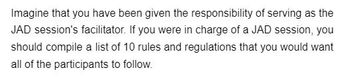 **Role of a JAD Session Facilitator: Guidelines and Best Practices**

Imagine that you have been given the responsibility of serving as the JAD (Joint Application Development) session's facilitator. As the facilitator of a JAD session, it is essential to ensure that the session is productive, collaborative, and aligned with the overall objectives. To achieve this, you should establish a set of clear guidelines for all participants to follow.

Here are 10 rules and regulations to consider:

1. **Be Prepared**: All participants should come prepared with relevant information and materials to contribute effectively to the discussion.
2. **Respect Time**: Start and end the session on time. Adhere to the agenda to ensure all topics are covered efficiently.
3. **Active Participation**: Encourage all participants to actively engage in the discussion, share their insights, and ask questions.
4. **Stay on Topic**: Keep the discussion focused on the objectives of the session. Avoid deviating into unrelated topics.
5. **Listen Actively**: Pay attention to others when they speak. Avoid interrupting and wait for your turn to contribute.
6. **Constructive Feedback**: Provide feedback that is respectful and constructive. Aim to improve ideas rather than criticize them.
7. **Open-Mindedness**: Be open to new ideas and different perspectives. Encourage creative thinking and innovation.
8. **Document Decisions**: Keep detailed notes of the decisions made during the session. Ensure these notes are available to all participants afterwards.
9. **Respectful Communication**: Use professional and respectful language. Address conflicts or disagreements calmly and diplomatically.
10. **Follow-Up**: Set clear action items and assign responsibilities. Follow up on the progress of these tasks in subsequent meetings.

By adhering to these guidelines, the JAD session can be conducted effectively and yield valuable outcomes for the project or organization.
