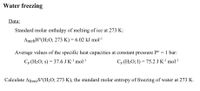 Water freezing
Data:
Standard molar enthalpy of melting of ice at 273 K:
AmeltH°(H2O, 273 K) = 6.02 kJ mol-
%3D
Average values of the specific heat capacities at constant pressure P° = 1 bar:
Cp (H2O; s) = 37.6 J K-' mol-!
Cp (H2O; 1) = 75.2 J K-' mol·l
Calculate AfreezS°(H2O; 273 K), the standard molar entropy of freezing of water at 273 K.
