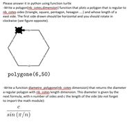 Please answer it in python using function turtle
-Write a polygon(nb cotes.dimension) function that plots a polygon that is regular to
nb cotes sides (triangle, square, pentagon, hexagon..) and whose length of a
east side. The first side drawn should be horizontal and you should rotate in
clockwise (see figure opposite).
polygone (6,50)
-Write a function diametre polygone(nb cotes dimension) that returns the diameter
a regular polygon with nb cotes length dimension. This diameter is given by the
next formula, with n number of sides and c the length of the side (do not forget
to import the math module):
C
sin (T/n)
