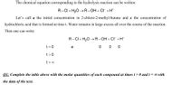 The chemical equation corresponding to the hydrolysis reaction can be written:
R-CI + H,O →R-OH+ CI+H*
Let's call a the initial concentration in 2-chloro-2-methyl-butane and x the concentration of
hydrochloric acid that is formed at time t. Water remains in large excess all over the course of the reaction.
Then one can write:
R-CI+ H,0 –R-OH + CI +H*
t = 0
a
0 0 0
t>0
t = 0
Q1: Complete the table above with the molar quantities of each compound at times t> 0 and t = 0 with
the data of the text.
