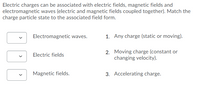 Electric charges can be associated with electric fields, magnetic fields and
electromagnetic waves (electric and magnetic fields coupled together). Match the
charge particle state to the associated field form.
Electromagnetic waves.
1. Any charge (static or moving).
2. Moving charge (constant or
changing velocity).
Electric fields
Magnetic fields.
3. Accelerating charge.
>
>
