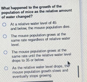 What happened to the growth of the
population of mice as the relative amount
of water changed?
At a relative water level of 45
and below, the mouse population dies.
The mouse population grows at the
same rate regardless of relative water
level
O The mouse population grows at the
same rate until the relative water level
drops to 35 or below.
O As the relative water level drops, the
mouse population growth slows and
eventually stops growing.