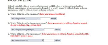 Prob
-13 (LG 9-6)
Citibank holds $29 million in foreign exchange assets and $20 million in foreign exchange liabilities.
Citibank also conducted foreign currency trading activity in which it bought $6 million in foreign exchange
contracts and sold $17 million in foreign exchange contracts.
a. What is Citibank's net foreign assets? (Enter your answer in millions.)
Net foreign assets
$
million
b. What is Citibank's net foreign exchange bought? (Enter your answer in millions. Negative amount
should be indicated by a minus sign.)
Net foreign exchange bought
$
million
c. What is Citibank's net foreign exposure? (Enter your answer in millions. Negative amount should be
indicated by a minus sign.)
Net foreign exposure
69
million