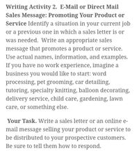 Writing Activity 2. E-Mail or Direct Mail
Sales Message: Promoting Your Product or
Service Identify a situation in your current job
or a previous one in which a sales letter is or
was needed. Write an appropriate sales
message that promotes a product or service.
Use actual names, information, and examples.
If you have no work experience, imagine a
business you would like to start: word
processing, pet grooming, car detailing,
tutoring, specialty knitting, balloon decorating,
delivery service, child care, gardening, lawn
care, or something else.
Your Task. Write a sales letter or an online e-
mail message selling your product or service to
be distributed to your prospective customers.
Be sure to tell them how to respond.
