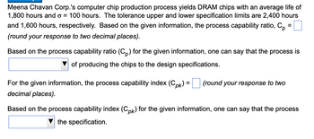 ### Process Capability Analysis for DRAM Chip Production

**Introduction:**
Meena Chavan Corp.'s computer chip production process yields DRAM chips with the following specifications:
- **Average life:** 1,800 hours
- **Standard deviation (σ):** 100 hours

**Specification Limits:**
- **Upper Specification Limit (USL):** 2,400 hours
- **Lower Specification Limit (LSL):** 1,600 hours

**Process Capability Ratio (Cp):**
Based on the given information, the process capability ratio, \( C_p \), is calculated using the formula:

\[ C_p = \frac{{USL - LSL}}{{6 \sigma}} \]

\( C_p = \) \_\_\_ (round your response to two decimal places).

Based on the process capability ratio (\( C_p \)) for the given information, one can say that the process is \[\ \boxed{\text{Select}}\ ] of producing the chips to the design specifications.

**Process Capability Index (Cpk):**
The process capability index, \( C_{pk} \), is determined using the formula for the given information:

\[ C_{pk} = \min\left( \frac{{USL - \mu}}{{3\sigma}}, \frac{{\mu - LSL}}{{3\sigma}} \right) \]

where \( \mu \) is the process mean (average life of 1,800 hours).

\( C_{pk} = \) \_\_\_ (round your response to two decimal places).

Based on the process capability index (\( C_{pk} \)) for the given information, one can say that the process \[\ \boxed{\text{Select}}\ ] the specification (e.g., meets, does not meet, or exceeds).

**Summary:**
This analysis helps in understanding the capability of Meena Chavan Corp.'s production process in meeting the specified limits for DRAM chip life. By calculating the \( C_p \) and \( C_{pk} \) values, we can determine the effectiveness and reliability of the manufacturing process against the defined specifications.