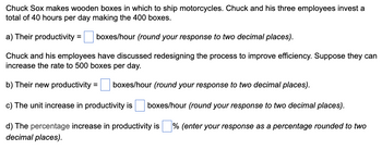 Chuck Sox makes wooden boxes in which to ship motorcycles. Chuck and his three employees invest a
total of 40 hours per day making the 400 boxes.
a) Their productivity = boxes/hour (round your response to two decimal places).
Chuck and his employees have discussed redesigning the process to improve efficiency. Suppose they can
increase the rate to 500 boxes per day.
b) Their new productivity = boxes/hour (round your response to two decimal places).
c) The unit increase in productivity is boxes/hour (round your response to two decimal places).
% (enter your response as a percentage rounded to two
d) The percentage increase in productivity is
decimal places).