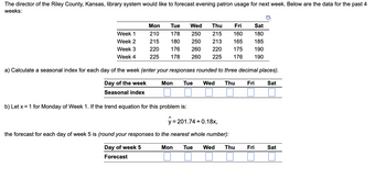 ### Forecasting Evening Patron Usage at Riley County, Kansas Library

The Director of the Riley County, Kansas library system is looking to forecast evening patron usage for the upcoming week. Below are the data for the past 4 weeks:

|    | Mon | Tue | Wed | Thu | Fri | Sat |
|----|-----|-----|-----|-----|-----|-----|
| **Week 1** | 210 | 178 | 250 | 215 | 160 | 180 |
| **Week 2** | 215 | 180 | 250 | 213 | 165 | 185 |
| **Week 3** | 220 | 176 | 260 | 220 | 175 | 190 |
| **Week 4** | 225 | 178 | 260 | 225 | 176 | 190 |

**a) Calculate a seasonal index for each day of the week (enter your responses rounded to three decimal places).**

| **Day of the week** | Mon | Tue | Wed | Thu | Fri | Sat |
|---------------------|-----|-----|-----|-----|-----|-----|
| **Seasonal index**  |     |     |     |     |     |     |

**b) Let \( x = 1 \) for Monday of Week 1. If the trend equation for this problem is:**

\[ \hat{y} = 201.74 + 0.18x \]

The forecast for each day of Week 5 is (round your responses to the nearest whole number):

| **Day of the week** | Mon | Tue | Wed | Thu | Fri | Sat |
|---------------------|-----|-----|-----|-----|-----|-----|
| **Forecast**        |     |     |     |     |     |     |

### Explanatory Notes:

- **Seasonal Index Calculation**:
  - A seasonal index is a value that represents how a certain time period's data values compare to the typical or average data values.
  - Typically, a seasonal index is calculated by finding the average value for each day, then dividing each day’s average by the overall average for all days.

- **Trend Equation**:
  - The trend equation provided \( \hat{y} = 201.74 + 0.18x \) calculates a predictive value \( \hat{y} \) based on the value of x.