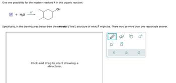 Give one possibility for the mystery reactant R in this organic reaction:
R+ H2O
OH
Specifically, in the drawing area below draw the skeletal ("line") structure of what R might be. There may be more than one reasonable answer.
Click and drag to start drawing a
structure.
x
G