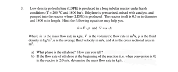 3.
Low density polyethylene (LDPE) is produced in a long tubular reactor under harsh
conditions (T = 200 °C and 1800 bar). Ethylene is pressurized, mixed with catalyst, and
pumped into the reactor where (LDPE) is produced. The reactor itself is 0.5 m in diameter
and 1800 m in length. Hint: the following equations may help you.
m=V-p and V=u. A
Where in is the mass flow rate in kg/s, V is the volumetric flow rate in m³/s, p is the fluid
density in kg/m³, u is the average fluid velocity in m/s, and A is the cross sectional area in
m².
a) What phase is the ethylene? How can you tell?
b)
If the flow rate of ethylene at the beginning of the reaction (i.e. when conversion is 0)
in the reactor is 2.0 m/s, determine the mass flow rate in kg/s.