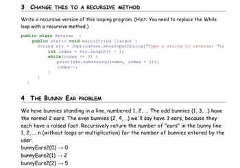 3 CHANGE THIS TO A RECURSIVE METHOD
Write a recursive version of this looping program. (Hint: You need to replace the While
loop with a recursive method.)
public class Reverse {
public static void main(String [] args) {
String str= JOptionPane.showInput Dialog("Type a string to reverse: ");
int index
str.length () - 1;
while (index >= 0) (
print (str.substring (index, index + 1));
index--;
4 THE BUNNY EAR PROBLEM
We have bunnies standing in a line, numbered 1, 2, ... The odd bunnies (1, 3, ..) have
the normal 2 ears. The even bunnies (2, 4, ..) we'll say have 3 ears, because they
each have a raised foot. Recursively return the number of "ears" in the bunny line
1, 2, ... n (without loops or multiplication) for the number of bunnies entered by the
user.
bunnyEars2(0)→→O
bunnyEars2(1)→ 2
bunnyEars2(2)→→ 5