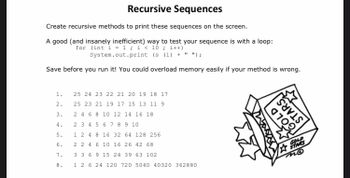 # Recursive Sequences

Create recursive methods to print these sequences on the screen.

A good (and insanely inefficient) way to test your sequence is with a loop:
```java
for (int i = 1; i < 10; i++)
    System.out.print(s(i) + " ");
```

Save before you run it! You could overload memory easily if your method is wrong.

**Sequences to generate:**

1. 25 24 23 22 21 20 19 18 17
2. 25 23 21 19 17 15 13 11 9
3. 2 4 6 8 10 12 14 16 18
4. 2 3 4 5 6 7 8 9 10
5. 1 2 4 8 16 32 64 128 256
6. 2 4 6 10 16 26 42 68
7. 3 3 6 9 15 24 39 63 102
8. 1 2 6 24 120 720 5040 40320 362880

**Diagram:**

The image includes a cartoon illustration of a cube with stars and the phrase "Gold Stars" written on it. This is likely a decorative element to make the educational content more engaging.