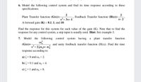 6. Model the following control system and find its time response according to these
specifications:
2
Plant Transfer function (G(s))=-
2
Feedback Transfer function (H(s))=-
s+ 2
s+ 3s+1
A forward gain (K) = 0.1, 1, and 10.
Find the response for this system for each value of the gain (K). Note that to find the
response for any control system, a step input is usually used. Hint: See example-3.
7.
Model
the following control system having a
plant transfer
function
(G(s))=
and unity feedback transfer function (H(s)). Find the time
s+ 250,s+ on
response according to:
a) = 0 and o, = 2.
b) = 0.1 and o, = 4.
c) = 1 and o, = 8.
