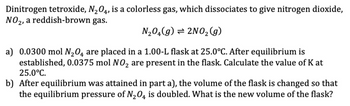 Dinitrogen tetroxide, N2O4, is a colorless gas, which dissociates to give nitrogen dioxide,
NO2, a reddish-brown gas.
N₂O(g) = 2NO2(g)
a) 0.0300 mol N2O4 are placed in a 1.00-L flask at 25.0°C. After equilibrium is
established, 0.0375 mol NO₂ are present in the flask. Calculate the value of K at
25.0°C.
b) After equilibrium was attained in part a), the volume of the flask is changed so that
the equilibrium pressure of N2O4 is doubled. What is the new volume of the flask?