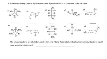 3. Label the following pairs as A) distereoisomers, B) enantiomers, C) conformers, or D) the same.
CH3
a1 H.
CH3
b1
Br
H
a2
CI
c1 H-
CH3
-OH
d1
H
e1
CH3
H-OH
OH
Br
CH2OH
H
-OH
CH3
b2
c2
CH3
d2
e2
CH
Br
CH 3
H
-OH
H
CH3
HO-
-CH2OH
F
HO
-H
H3C.
H3C
H
H-
-OH
H
CI
CH3
The structures above are labeled a1, a2, b1, b2 ...etc. Using these labels, indicate which compounds above would
have an optical rotation of 0°.