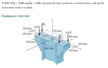 4-143. If FA = 7 kN and FB = 5 kN, represent the force system by a resultant force, and specify
its location on the x-y plane.
Problems 4-143/144
150 mm.
100 mm
6 kN
650 mm
Z
750 mm
600 mm
FA
8 kN]
700 mm
150 mm
100 mm