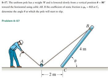 **Problem 8–57**

The uniform pole has a weight \( W \) and is lowered slowly from a vertical position \( \theta = 90^\circ \) toward the horizontal using cable \( AB \). If the coefficient of static friction is \( \mu_s = 0.3 \) at \( C \), determine the angle \( \theta \) at which the pole will start to slip.

**Diagram Explanation:**

The diagram depicts a scenario involving a uniform pole being lowered by an individual using a cable. Key components are:

- **Pole:** A uniform pole labeled as \( BC \), with a length of 4 meters.
- **Cable:** The cable is labeled \( AB \).
- **Points:** 
  - \( A \) is where the cable meets the ground and is connected to the person's hand.
  - \( B \) is the top of the pole where the cable is attached.
  - \( C \) is the point on the ground where the pole will slip.
- **Distance:** The horizontal distance from point \( A \) to point \( C \) is 2 meters.
- **Angle \(\theta\):** The angle formed between the pole (\( BC \)) and the ground, indicating the pole's inclination as it is lowered.

The task is to determine the angle \(\theta\) at which the pole will begin to slip based on the given friction coefficient and setup.