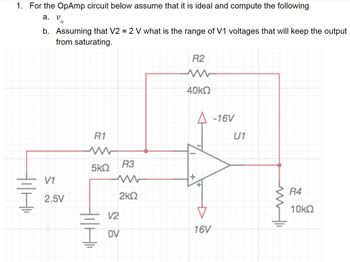 1. For the OpAmp circuit below assume that it is ideal and compute the following
a.
V
0
b. Assuming that V2 = 2 V what is the range of V1 voltages that will keep the output
from saturating.
V1
2.5V
R1
5ΚΩ
R3
ww
2kQ
V2
OV
R2
40kQ
+
16V
-16V
U1
R4
10kQ