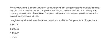 Nova Components is a manufacturer of computer parts. The company recently reported earnings
of $2,417,762. In addition, Nova Components has 402,500 shares issued and outstanding. The
company has a PE ratio of 24.6. Nova Components is part of the computer parts industry which
has an industry PE ratio of 25.6.
Using industry information, estimate the intrinsic value of Nova Components' equity per share.
A. $64.08
B. $153.78
C. $128.15
D. $5.01