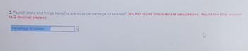 2. Payroll costs and fringe benefits are what percentage of salaries? (Do not round intermediate calculations. Round the final answer
to 2 decimal places.)
Percentage of salaries
%6