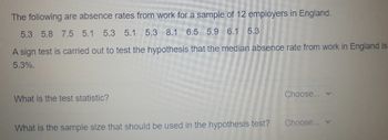 The following are absence rates from work for a sample of 12 employers in England.
5.3 5.8 7.5 5.1 5.3 5.1 5.3 8.1 6.5 5.9 6.1 5.3
A sign test is carried out to test the hypothesis that the median absence rate from work in England is
5.3%.
What is the test statistic?
What is the sample size that should be used in the hypothesis test?
Choose... v
Choose... v