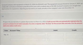 Sunland Company sells equipment on March 31, 2024, for $34,445 cash. The equipment was purchased on January 5, 2021, at a
of $83,500, and had an estimated useful life of five years and a residual value of $3,300. Sunland Company uses straight-line
depreciation for equipment. Adjusting journal entries are made annually at the company's year end, December 31.
(a)
Prepare the journal entry to update depreciation to March 31, 2024. (Credit account titles are automatically indented when the
amount is entered. Do not indent manually. If no entry is required, select "No Entry" for the account titles and enter O for the amounts.
debit entry before credit entry.)
Date Account Titles
Mar. 31
Debit
Credit