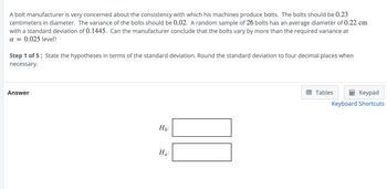 A bolt manufacturer is very concerned about the consistency with which his machines produce bolts. The bolts should be 0.23
centimeters in diameter. The variance of the bolts should be 0.02. A random sample of 26 bolts has an average diameter of 0.22 cm
with a standard deviation of 0.1445. Can the manufacturer conclude that the bolts vary by more than the required variance at
a = 0.025 level?
Step 1 of 5: State the hypotheses in terms of the standard deviation. Round the standard deviation to four decimal places when
necessary.
Answer
Ho:
Ha:
Tables
Keypad
Keyboard Shortcuts