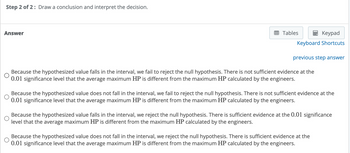 Step 2 of 2: Draw a conclusion and interpret the decision.
Answer
Tables
Keypad
Keyboard Shortcuts
previous step answer
O
Because the hypothesized value falls in the interval, we fail to reject the null hypothesis. There is not sufficient evidence at the
0.01 significance level that the average maximum HP is different from the maximum HP calculated by the engineers.
Because the hypothesized value does not fall in the interval, we fail to reject the null hypothesis. There is not sufficient evidence at the
0.01 significance level that the average maximum HP is different from the maximum HP calculated by the engineers.
Because the hypothesized value falls in the interval, we reject the null hypothesis. There is sufficient evidence at the 0.01 significance
level that the average maximum HP is different from the maximum HP calculated by the engineers.
Because the hypothesized value does not fall in the interval, we reject the null hypothesis. There is sufficient evidence at the
0.01 significance level that the average maximum HP is different from the maximum HP calculated by the engineers.