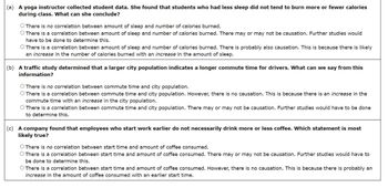 (a) A yoga instructor collected student data. She found that students who had less sleep did not tend to burn more or fewer calories
during class. What can she conclude?
There is no correlation between amount of sleep and number of calories burned.
There is a correlation between amount of sleep and number of calories burned. There may or may not be causation. Further studies would
have to be done to determine this.
There is a correlation between amount of sleep and number of calories burned. There is probably also causation. This is because there is likely
an increase in the number of calories burned with an increase in the amount of sleep.
(b) A traffic study determined that a larger city population indicates a longer commute time for drivers. What can we say from this
information?
There is no correlation between commute time and city population.
There is a correlation between commute time and city population. However, there is no causation. This is because there is an increase in the
commute time with an increase in the city population.
There is a correlation between commute time and city population. There may or may not be causation. Further studies would have to be done
to determine this.
(c) A company found that employees who start work earlier do not necessarily drink more or less coffee. Which statement is most
likely true?
There is no correlation between start time and amount of coffee consumed.
There is a correlation between start time and amount of coffee consumed. There may or may not be causation. Further studies would have to
be done to determine this.
There is a correlation between start time and amount of coffee consumed. However, there is no causation. This is because there is probably an
increase in the amount of coffee consumed with an earlier start time.