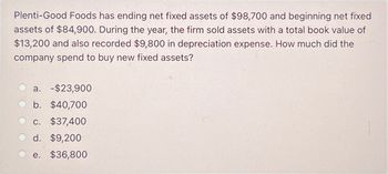 Plenti-Good Foods has ending net fixed assets of $98,700 and beginning net fixed
assets of $84,900. During the year, the firm sold assets with a total book value of
$13,200 and also recorded $9,800 in depreciation expense. How much did the
company spend to buy new fixed assets?
a. -$23,900
b. $40,700
c. $37,400
d. $9,200
e. $36,800