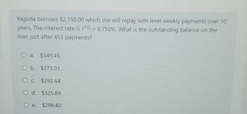 Yagoda borrows $2,150.00 which she will repay with level weekly payments over 10
years. The interest rate is i(12) = 8.750%. What is the outstanding balance on the
loan just after 453 payments?
a. $349.45.
O b. $373.01.
O c. $392.64.
O d. $325.89.
O e. $298.40.