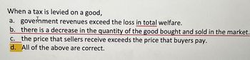 When a tax is levied on a good,
a. government revenues exceed the loss in total welfare.
b. there is a decrease in the quantity of the good bought and sold in the market.
c. the price that sellers receive exceeds the price that buyers pay.
d. All of the above are correct.